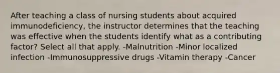 After teaching a class of nursing students about acquired immunodeficiency, the instructor determines that the teaching was effective when the students identify what as a contributing factor? Select all that apply. -Malnutrition -Minor localized infection -Immunosuppressive drugs -Vitamin therapy -Cancer