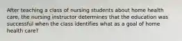 After teaching a class of nursing students about home health care, the nursing instructor determines that the education was successful when the class identifies what as a goal of home health care?