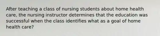 After teaching a class of nursing students about home health care, the nursing instructor determines that the education was successful when the class identifies what as a goal of home health care?