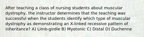 After teaching a class of nursing students about muscular dystrophy, the instructor determines that the teaching was successful when the students identify which type of muscular dystrophy as demonstrating an X-linked recessive pattern of inheritance? A) Limb-girdle B) Myotonic C) Distal D) Duchenne