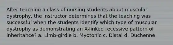 After teaching a class of nursing students about muscular dystrophy, the instructor determines that the teaching was successful when the students identify which type of muscular dystrophy as demonstrating an X-linked recessive pattern of inheritance? a. Limb-girdle b. Myotonic c. Distal d. Duchenne