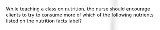 While teaching a class on nutrition, the nurse should encourage clients to try to consume more of which of the following nutrients listed on the nutrition facts label?