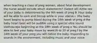 when teaching a class of preg women, about fetal development the nurse would include which statements? (Select all) A)the sex of your baby is determined by the 9th week of preg B )Your baby will be able to suck and hiccup while in your uterus c )the baby heart begins to pump blood during the 10th week of preg d the baby heart beat will be audible using a special ultra sound stethoscope beginning at the 18th week of preg e You should be able to feel your baby move by week16 to 20 of preg f by the 24th week of your preg you will notice the baby responding to sounds in the environment, including music and your voice