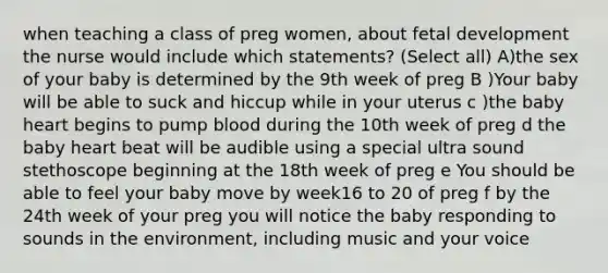 when teaching a class of preg women, about fetal development the nurse would include which statements? (Select all) A)the sex of your baby is determined by the 9th week of preg B )Your baby will be able to suck and hiccup while in your uterus c )the baby heart begins to pump blood during the 10th week of preg d the baby heart beat will be audible using a special ultra sound stethoscope beginning at the 18th week of preg e You should be able to feel your baby move by week16 to 20 of preg f by the 24th week of your preg you will notice the baby responding to sounds in the environment, including music and your voice