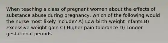 When teaching a class of pregnant women about the effects of substance abuse during pregnancy, which of the following would the nurse most likely include? A) Low-birth-weight infants B) Excessive weight gain C) Higher pain tolerance D) Longer gestational periods