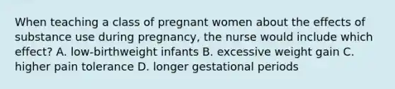 When teaching a class of pregnant women about the effects of substance use during pregnancy, the nurse would include which effect? A. low-birthweight infants B. excessive weight gain C. higher pain tolerance D. longer gestational periods