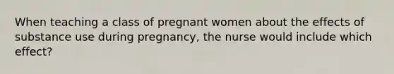 When teaching a class of pregnant women about the effects of substance use during pregnancy, the nurse would include which effect?