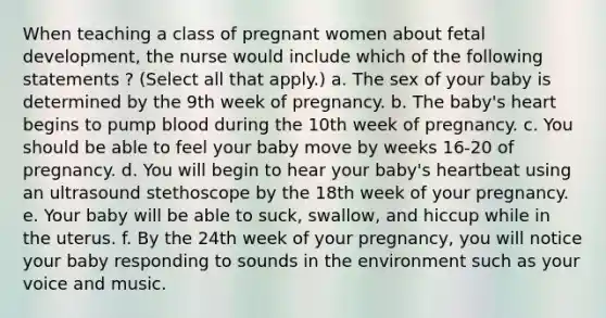 When teaching a class of pregnant women about fetal development, the nurse would include which of the following statements ? (Select all that apply.) a. The sex of your baby is determined by the 9th week of pregnancy. b. The baby's heart begins to pump blood during the 10th week of pregnancy. c. You should be able to feel your baby move by weeks 16-20 of pregnancy. d. You will begin to hear your baby's heartbeat using an ultrasound stethoscope by the 18th week of your pregnancy. e. Your baby will be able to suck, swallow, and hiccup while in the uterus. f. By the 24th week of your pregnancy, you will notice your baby responding to sounds in the environment such as your voice and music.