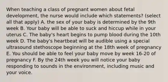 When teaching a class of pregnant women about <a href='https://www.questionai.com/knowledge/kmyRuaFuMz-fetal-development' class='anchor-knowledge'>fetal development</a>, the nurse would include which statements? (select all that apply) A. the sex of your baby is determined by the 9th week B. Your baby will be able to suck and hiccup while in your uterus C. The baby's heart begins to pump blood during the 10th week D. The baby's heartbeat will be audible using a special ultrasound stethoscope beginning at the 18th week of pregnancy E. You should be able to feel your baby move by week 16-20 of pregnancy F. By the 24th week you will notice your baby responding to sounds in the environment, including music and your voice.