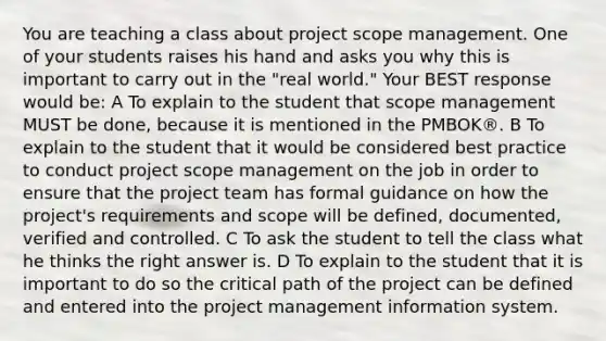 You are teaching a class about project scope management. One of your students raises his hand and asks you why this is important to carry out in the "real world." Your BEST response would be: A To explain to the student that scope management MUST be done, because it is mentioned in the PMBOK®. B To explain to the student that it would be considered best practice to conduct project scope management on the job in order to ensure that the project team has formal guidance on how the project's requirements and scope will be defined, documented, verified and controlled. C To ask the student to tell the class what he thinks the right answer is. D To explain to the student that it is important to do so the critical path of the project can be defined and entered into the project management information system.