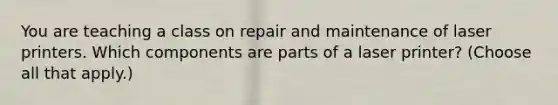 You are teaching a class on repair and maintenance of laser printers. Which components are parts of a laser printer? (Choose all that apply.)