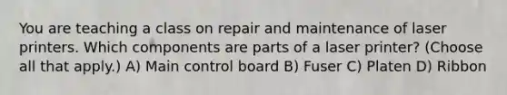 You are teaching a class on repair and maintenance of laser printers. Which components are parts of a laser printer? (Choose all that apply.) A) Main control board B) Fuser C) Platen D) Ribbon