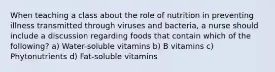 When teaching a class about the role of nutrition in preventing illness transmitted through viruses and bacteria, a nurse should include a discussion regarding foods that contain which of the following? a) Water-soluble vitamins b) B vitamins c) Phytonutrients d) Fat-soluble vitamins