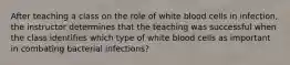 After teaching a class on the role of white blood cells in infection, the instructor determines that the teaching was successful when the class identifies which type of white blood cells as important in combating bacterial infections?