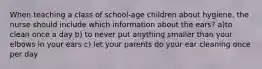 When teaching a class of school-age children about hygiene, the nurse should include which information about the ears? a)to clean once a day b) to never put anything smaller than your elbows in your ears c) let your parents do your ear cleaning once per day
