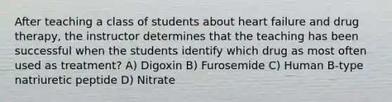 After teaching a class of students about heart failure and drug therapy, the instructor determines that the teaching has been successful when the students identify which drug as most often used as treatment? A) Digoxin B) Furosemide C) Human B-type natriuretic peptide D) Nitrate