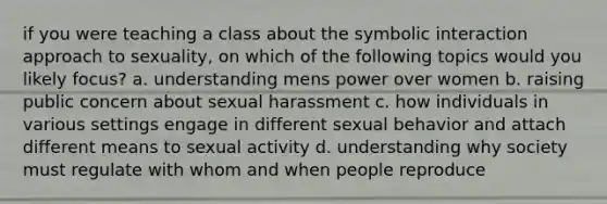 if you were teaching a class about the symbolic interaction approach to sexuality, on which of the following topics would you likely focus? a. understanding mens power over women b. raising public concern about sexual harassment c. how individuals in various settings engage in different sexual behavior and attach different means to sexual activity d. understanding why society must regulate with whom and when people reproduce