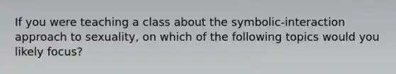 If you were teaching a class about the symbolic-interaction approach to sexuality, on which of the following topics would you likely focus?