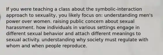 If you were teaching a class about the symbolic-interaction approach to sexuality, you likely focus on: understanding men's power over women. raising public concern about sexual harassment. how individuals in various settings engage in different sexual behavior and attach different meanings to sexual activity. understanding why society must regulate with whom and when people reproduce.