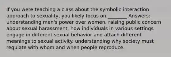 If you were teaching a class about the symbolic-interaction approach to sexuality, you likely focus on ________ Answers: understanding men's power over women. raising public concern about sexual harassment. how individuals in various settings engage in different sexual behavior and attach different meanings to sexual activity. understanding why society must regulate with whom and when people reproduce.