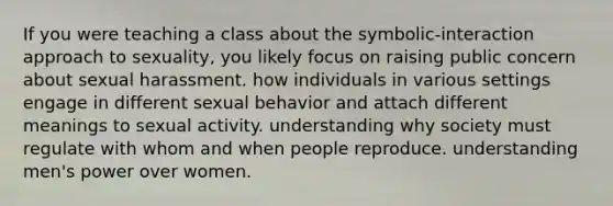 If you were teaching a class about the symbolic-interaction approach to sexuality, you likely focus on raising public concern about sexual harassment. how individuals in various settings engage in different sexual behavior and attach different meanings to sexual activity. understanding why society must regulate with whom and when people reproduce. understanding men's power over women.