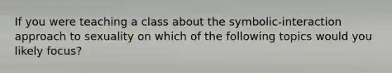 If you were teaching a class about the symbolic-interaction approach to sexuality on which of the following topics would you likely focus?