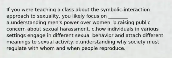 If you were teaching a class about the symbolic-interaction approach to sexuality, you likely focus on ________ a.understanding men's power over women. b.raising public concern about sexual harassment. c.how individuals in various settings engage in different sexual behavior and attach different meanings to sexual activity. d.understanding why society must regulate with whom and when people reproduce.