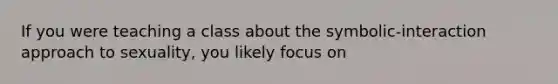 If you were teaching a class about the symbolic-interaction approach to sexuality, you likely focus on