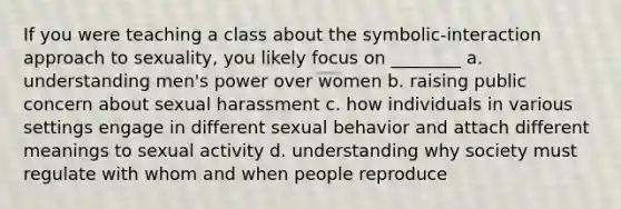 If you were teaching a class about the symbolic-interaction approach to sexuality, you likely focus on ________ a. understanding men's power over women b. raising public concern about sexual harassment c. how individuals in various settings engage in different sexual behavior and attach different meanings to sexual activity d. understanding why society must regulate with whom and when people reproduce