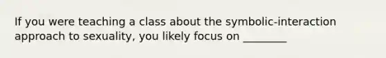 If you were teaching a class about the symbolic-interaction approach to sexuality, you likely focus on ________