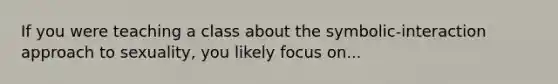 If you were teaching a class about the symbolic-interaction approach to sexuality, you likely focus on...