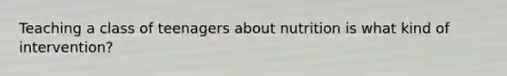 Teaching a class of teenagers about nutrition is what kind of intervention?