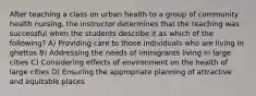 After teaching a class on urban health to a group of community health nursing, the instructor determines that the teaching was successful when the students describe it as which of the following? A) Providing care to those individuals who are living in ghettos B) Addressing the needs of immigrants living in large cities C) Considering effects of environment on the health of large cities D) Ensuring the appropriate planning of attractive and equitable places