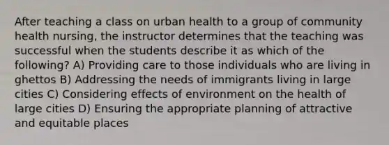 After teaching a class on urban health to a group of community health nursing, the instructor determines that the teaching was successful when the students describe it as which of the following? A) Providing care to those individuals who are living in ghettos B) Addressing the needs of immigrants living in large cities C) Considering effects of environment on the health of large cities D) Ensuring the appropriate planning of attractive and equitable places