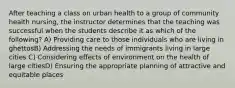 After teaching a class on urban health to a group of community health nursing, the instructor determines that the teaching was successful when the students describe it as which of the following? A) Providing care to those individuals who are living in ghettosB) Addressing the needs of immigrants living in large cities C) Considering effects of environment on the health of large citiesD) Ensuring the appropriate planning of attractive and equitable places