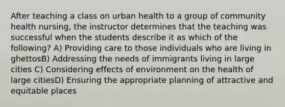 After teaching a class on urban health to a group of community health nursing, the instructor determines that the teaching was successful when the students describe it as which of the following? A) Providing care to those individuals who are living in ghettosB) Addressing the needs of immigrants living in large cities C) Considering effects of environment on the health of large citiesD) Ensuring the appropriate planning of attractive and equitable places