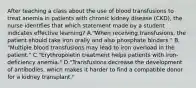 After teaching a class about the use of blood transfusions to treat anemia in patients with chronic kidney disease (CKD), the nurse identifies that which statement made by a student indicates effective learning? A."When receiving transfusions, the patient should take iron orally and also phosphate binders." B. "Multiple blood transfusions may lead to iron overload in the patient." C."Erythropoietin treatment helps patients with iron-deficiency anemia." D."Transfusions decrease the development of antibodies, which makes it harder to find a compatible donor for a kidney transplant."