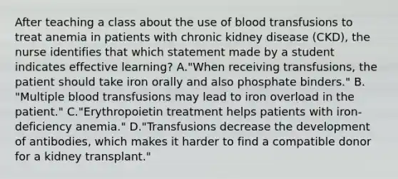 After teaching a class about the use of blood transfusions to treat anemia in patients with chronic kidney disease (CKD), the nurse identifies that which statement made by a student indicates effective learning? A."When receiving transfusions, the patient should take iron orally and also phosphate binders." B. "Multiple blood transfusions may lead to iron overload in the patient." C."Erythropoietin treatment helps patients with iron-deficiency anemia." D."Transfusions decrease the development of antibodies, which makes it harder to find a compatible donor for a kidney transplant."