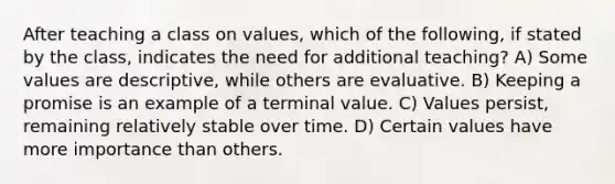 After teaching a class on values, which of the following, if stated by the class, indicates the need for additional teaching? A) Some values are descriptive, while others are evaluative. B) Keeping a promise is an example of a terminal value. C) Values persist, remaining relatively stable over time. D) Certain values have more importance than others.