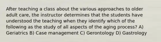 After teaching a class about the various approaches to older adult care, the instructor determines that the students have understood the teaching when they identify which of the following as the study of all aspects of the aging process? A) Geriatrics B) Case management C) Gerontology D) Gastrology