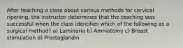 After teaching a class about various methods for cervical ripening, the instructor determines that the teaching was successful when the class identifies which of the following as a surgical method? a) Laminaria b) Amniotomy c) Breast stimulation d) Prostaglandin