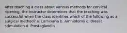 After teaching a class about various methods for cervical ripening, the instructor determines that the teaching was successful when the class identifies which of the following as a surgical method? a. Laminaria b. Amniotomy c. Breast stimulation d. Prostaglandin