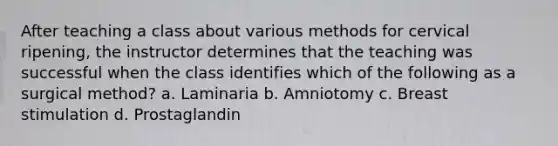 After teaching a class about various methods for cervical ripening, the instructor determines that the teaching was successful when the class identifies which of the following as a surgical method? a. Laminaria b. Amniotomy c. Breast stimulation d. Prostaglandin