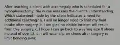 After teaching a client with acromegaly who is scheduled for a hypophysectomy, the nurse assesses the client's understanding. Which statement made by the client indicates a need for additional teaching? a. I will no longer need to limit my fluid intake after surgery. b. I am glad no visible incision will result from this surgery. c. I hope I can go back to wearing size 8 shoes instead of size 12. d. I will wear slip-on shoes after surgery to limit bending over.