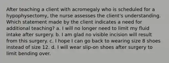 After teaching a client with acromegaly who is scheduled for a hypophysectomy, the nurse assesses the client's understanding. Which statement made by the client indicates a need for additional teaching? a. I will no longer need to limit my fluid intake after surgery. b. I am glad no visible incision will result from this surgery. c. I hope I can go back to wearing size 8 shoes instead of size 12. d. I will wear slip-on shoes after surgery to limit bending over.