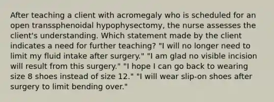 After teaching a client with acromegaly who is scheduled for an open transsphenoidal hypophysectomy, the nurse assesses the client's understanding. Which statement made by the client indicates a need for further teaching? "I will no longer need to limit my fluid intake after surgery." "I am glad no visible incision will result from this surgery." "I hope I can go back to wearing size 8 shoes instead of size 12." "I will wear slip-on shoes after surgery to limit bending over."