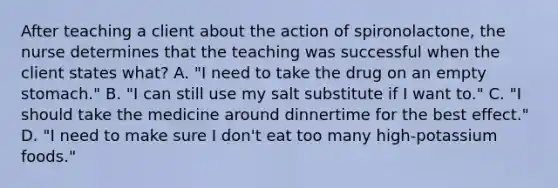 After teaching a client about the action of spironolactone, the nurse determines that the teaching was successful when the client states what? A. "I need to take the drug on an empty stomach." B. "I can still use my salt substitute if I want to." C. "I should take the medicine around dinnertime for the best effect." D. "I need to make sure I don't eat too many high-potassium foods."