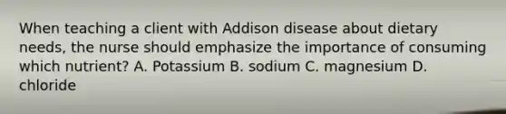 When teaching a client with Addison disease about dietary needs, the nurse should emphasize the importance of consuming which nutrient? A. Potassium B. sodium C. magnesium D. chloride