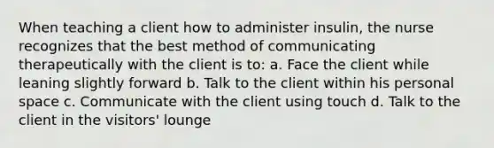 When teaching a client how to administer insulin, the nurse recognizes that the best method of communicating therapeutically with the client is to: a. Face the client while leaning slightly forward b. Talk to the client within his personal space c. Communicate with the client using touch d. Talk to the client in the visitors' lounge