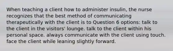 When teaching a client how to administer insulin, the nurse recognizes that the best method of communicating therapeutically with the client is to Question 6 options: talk to the client in the visitors' lounge. talk to the client within his personal space. always communicate with the client using touch. face the client while leaning slightly forward.